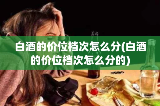 白酒的价位档次怎么分(白酒的价位档次怎么分的)