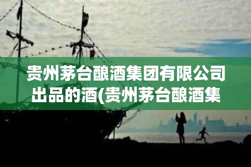 贵州茅台酿酒集团有限公司出品的酒(贵州茅台酿酒集团有限公司出品的酒是什么酒)