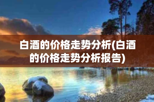 白酒的价格走势分析(白酒的价格走势分析报告)