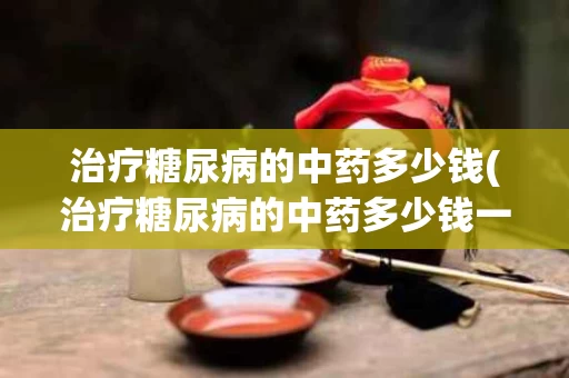 治疗糖尿病的中药多少钱(治疗糖尿病的中药多少钱一副)