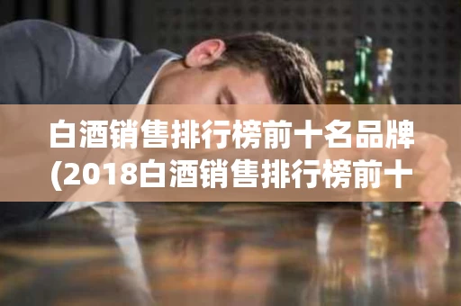 白酒销售排行榜前十名品牌(2018白酒销售排行榜前十名)