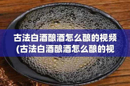 古法白酒酿酒怎么酿的视频(古法白酒酿酒怎么酿的视频讲解)
