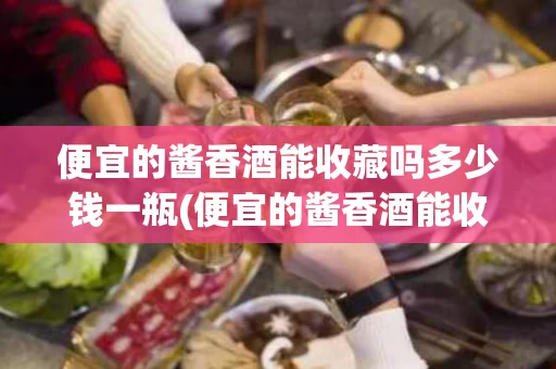 便宜的酱香酒能收藏吗多少钱一瓶(便宜的酱香酒能收藏吗多少钱一瓶啊)