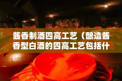 酱香制酒四高工艺（酿造酱香型白酒的四高工艺包括什么）