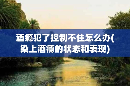 酒瘾犯了控制不住怎么办(染上酒瘾的状态和表现)