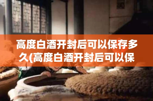 高度白酒开封后可以保存多久(高度白酒开封后可以保存多久呢)