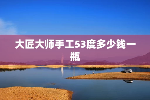 大匠大师手工53度多少钱一瓶