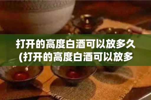打开的高度白酒可以放多久(打开的高度白酒可以放多久喝)