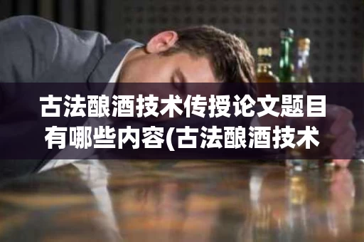 古法酿酒技术传授论文题目有哪些内容(古法酿酒技术传授论文题目有哪些内容呢)