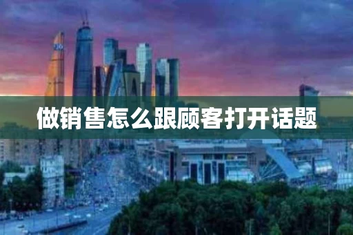 做销售怎么跟顾客打开话题