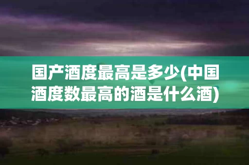 国产酒度最高是多少(中国酒度数最高的酒是什么酒)