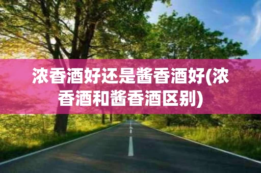 浓香酒好还是酱香酒好(浓香酒和酱香酒区别)