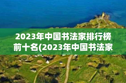 2023年中国书法家排行榜前十名(2023年中国书法家排行榜前十名图片)
