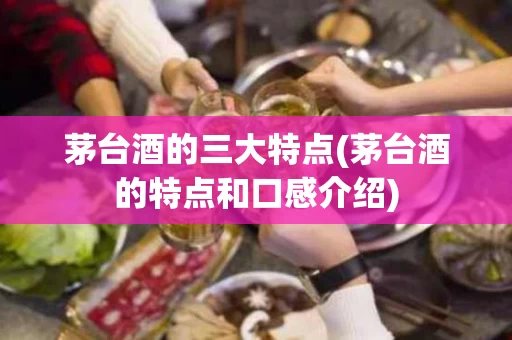 茅台酒的三大特点(茅台酒的特点和口感介绍)