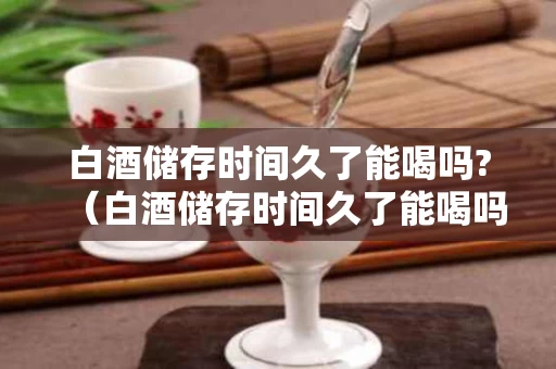 白酒储存时间久了能喝吗?（白酒储存时间久了能喝吗会坏吗）