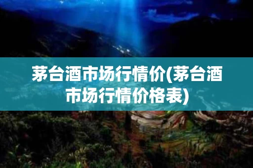 茅台酒市场行情价(茅台酒市场行情价格表)