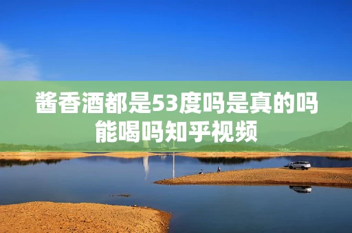 酱香酒都是53度吗是真的吗能喝吗知乎视频