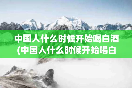 中国人什么时候开始喝白酒(中国人什么时候开始喝白酒最多)
