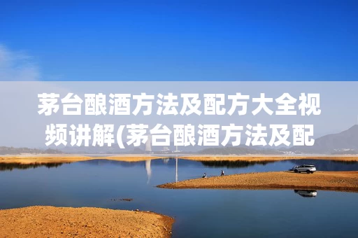 茅台酿酒方法及配方大全视频讲解(茅台酿酒方法及配方大全视频讲解下载)