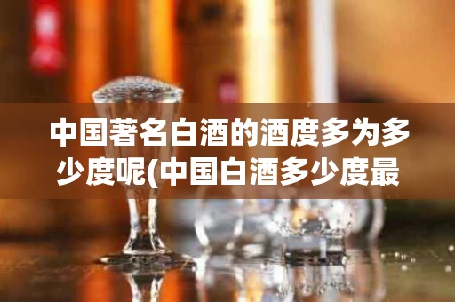 中国著名白酒的酒度多为多少度呢(中国白酒多少度最好)