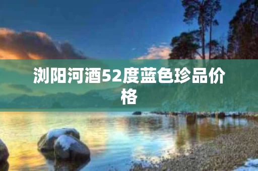 浏阳河酒52度蓝色珍品价格