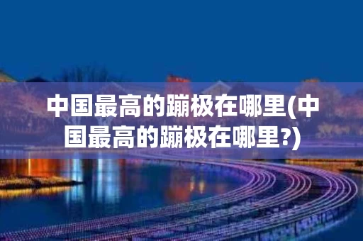 中国最高的蹦极在哪里(中国最高的蹦极在哪里?)
