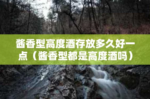 酱香型高度酒存放多久好一点（酱香型都是高度酒吗）