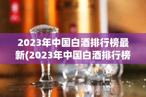 2023年中国白酒排行榜最新(2023年中国白酒排行榜最新图片)