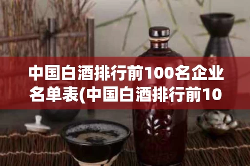 中国白酒排行前100名企业名单表(中国白酒排行前100名企业名单表图片)