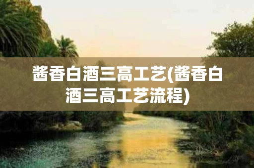 酱香白酒三高工艺(酱香白酒三高工艺流程)