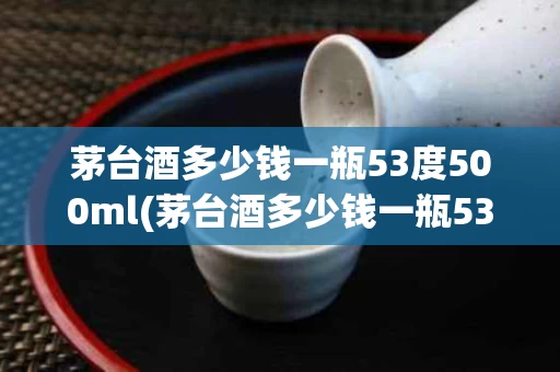 茅台酒多少钱一瓶53度500ml(茅台酒多少钱一瓶53度500ml零售)
