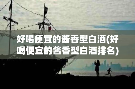 好喝便宜的酱香型白酒(好喝便宜的酱香型白酒排名)