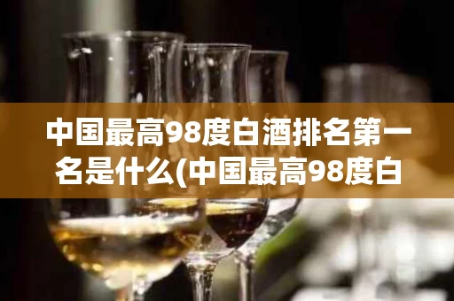 中国最高98度白酒排名第一名是什么(中国最高98度白酒排名第一名是什么品牌)