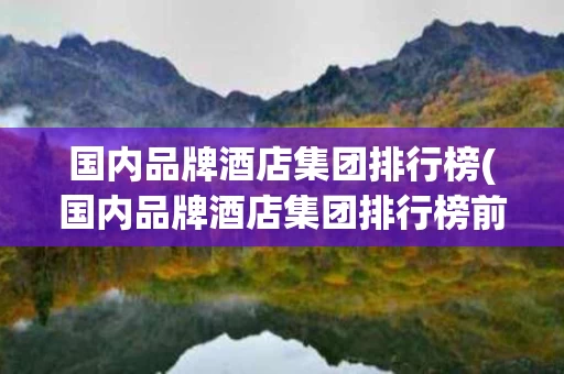 国内品牌酒店集团排行榜(国内品牌酒店集团排行榜前十名)