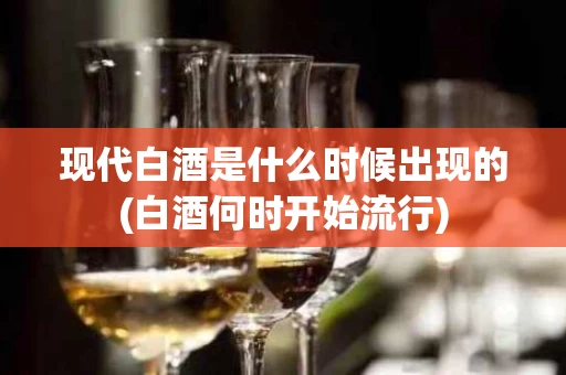 现代白酒是什么时候出现的(白酒何时开始流行)