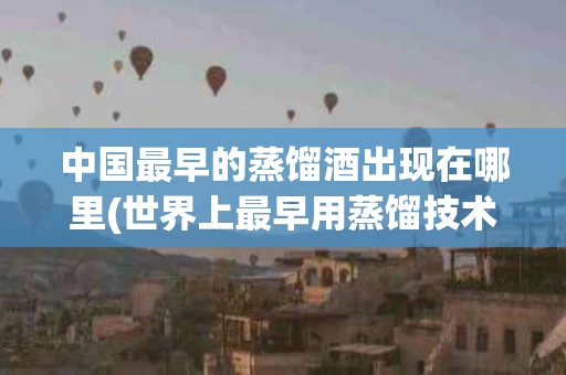 中国最早的蒸馏酒出现在哪里(世界上最早用蒸馏技术酿酒的国家)