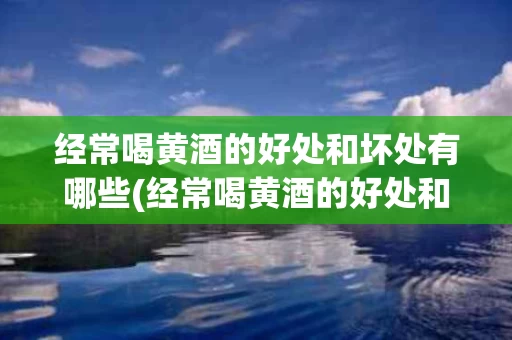 经常喝黄酒的好处和坏处有哪些(经常喝黄酒的好处和坏处有哪些图片)