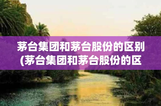 茅台集团和茅台股份的区别(茅台集团和茅台股份的区别在哪)