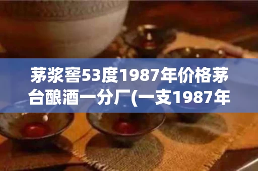 茅浆窖53度1987年价格茅台酿酒一分厂(一支1987年的茅浆窖酱香型53度值多少钱)