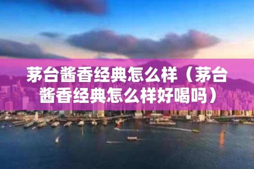 茅台酱香经典怎么样（茅台酱香经典怎么样好喝吗）