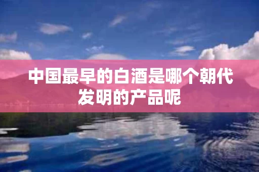 中国最早的白酒是哪个朝代发明的产品呢