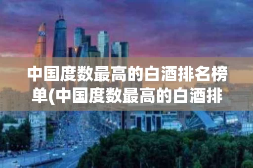 中国度数最高的白酒排名榜单(中国度数最高的白酒排名榜单图片)