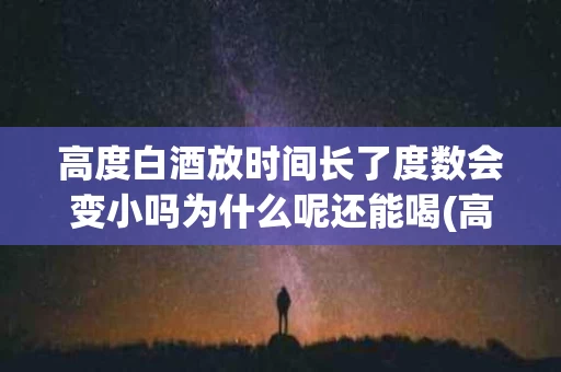 高度白酒放时间长了度数会变小吗为什么呢还能喝(高度酒放时间长了会减度数吗?)