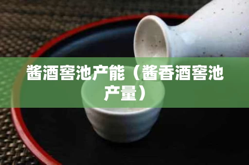 酱酒窖池产能（酱香酒窖池产量）