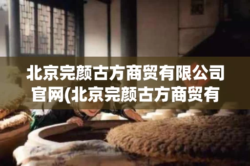 北京完颜古方商贸有限公司官网(北京完颜古方商贸有限公司真实吗)