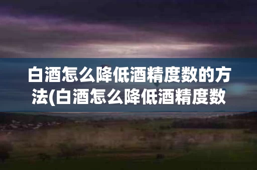 白酒怎么降低酒精度数的方法(白酒怎么降低酒精度数的方法有哪些)
