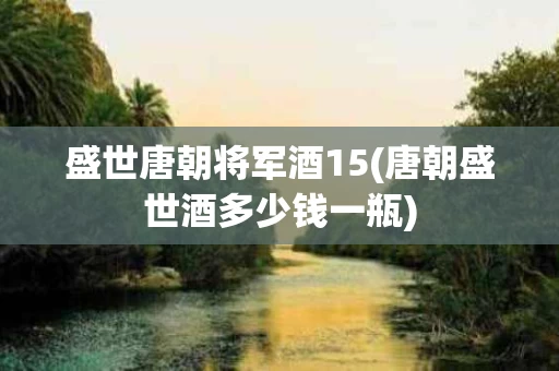 盛世唐朝将军酒15(唐朝盛世酒多少钱一瓶)
