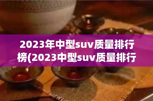 2023年中型suv质量排行榜(2023中型suv质量排行榜前十名)