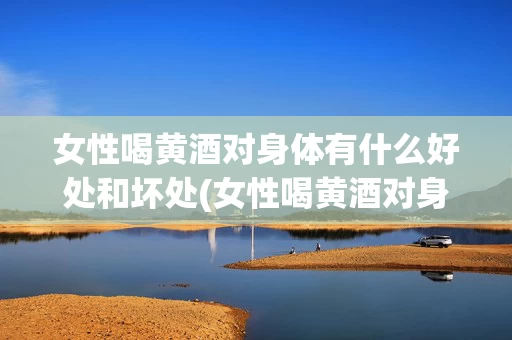 女性喝黄酒对身体有什么好处和坏处(女性喝黄酒对身体有什么好处和坏处呢)