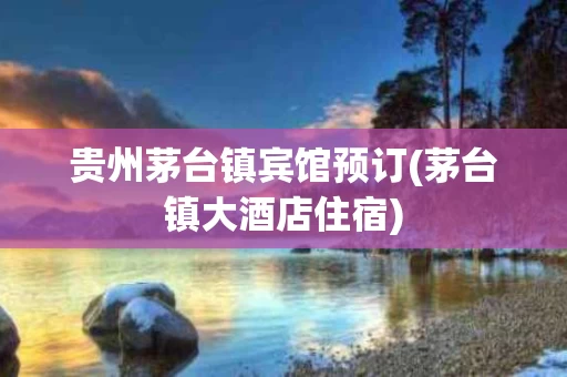 贵州茅台镇宾馆预订(茅台镇大酒店住宿)